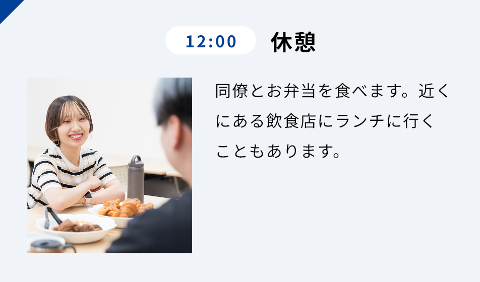 12:00 休憩 同僚とお弁当を⾷べます。近くにある飲⾷店にランチに⾏くこともあります。