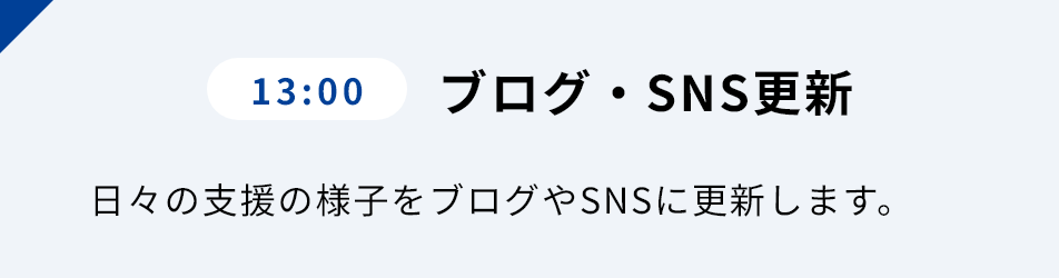 13:00 ブログ・SNS更新 ⽇々の⽀援の様⼦をブログやSNSに更新します。