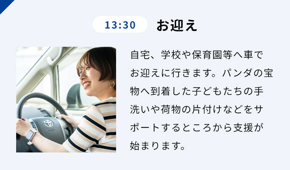 13:30 お迎え ⾃宅、学校や保育園等へ⾞でお迎えに⾏きます。パンダの宝物へ到着した⼦どもたちの⼿洗いや荷物の⽚付けなどをサポートするところから⽀援が始まります。