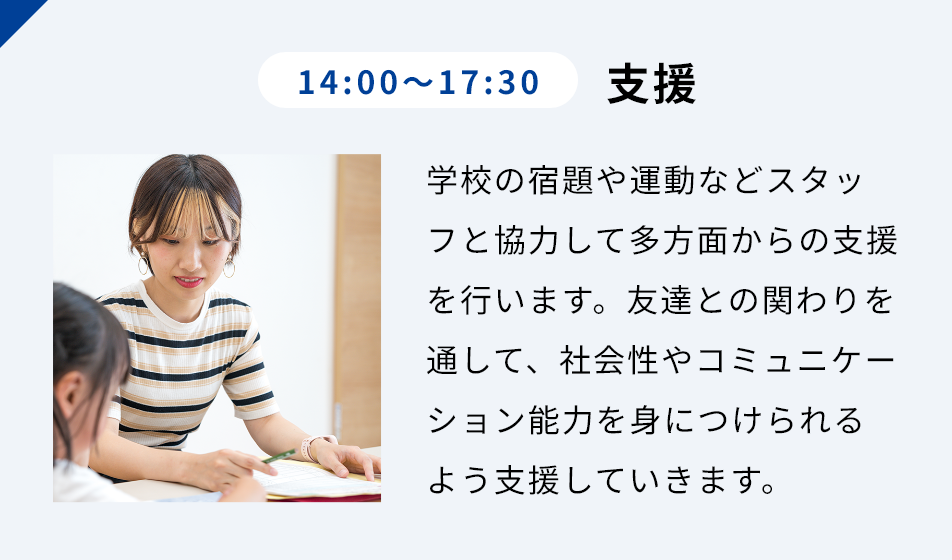 14:00-17:30 支援 学校の宿題や運動などスタッフと協⼒して多⽅⾯からの⽀援を⾏います。友達との関わりを通して、社会性やコミュニケーション能⼒を⾝につけられるよう⽀援していきます。