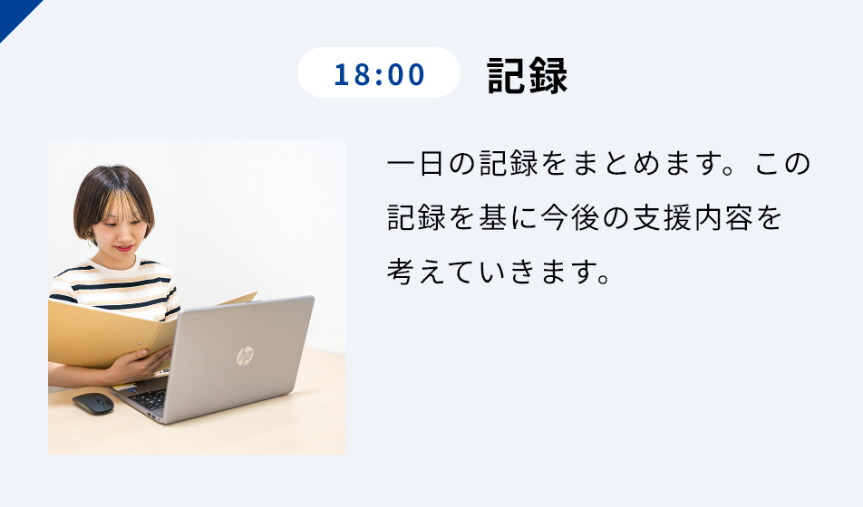 18:00 記録 ⼀⽇の記録をまとめます。この記録を基に今後の⽀援内容を考えていきます。