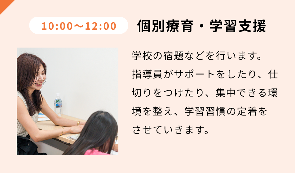 10:00-12:00 個別療育・学習支援 学校の宿題などを⾏います。指導員がサポートをしたり、仕切りをつけたり、集中できる環境を整え、学習習慣の定着をさせていきます。