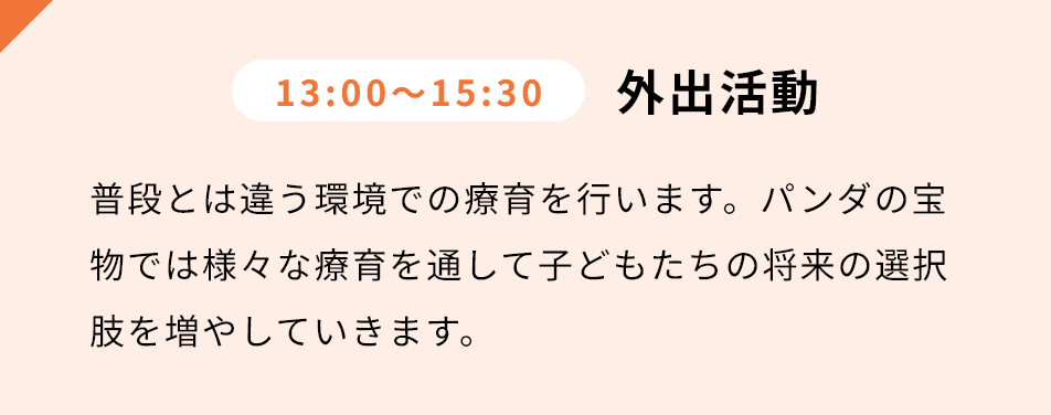 13:00-15:30 外出活動 普段とは違う環境での療育を⾏います。パンダの宝物では様々な療育を通して⼦どもたちの将来の選択肢を増やしていきます。