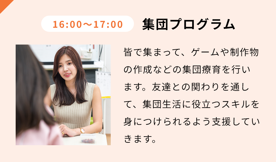 16:00-17:00 集団プログラム 皆で集まって、ゲームや制作物の作成などの集団療育を⾏います。友達との関わりを通して、集団⽣活に役⽴つスキルを⾝につけられるよう⽀援していきます。