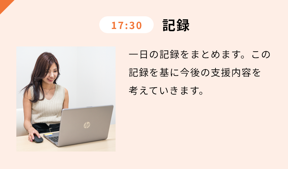 17:30 記録 ⼀⽇の記録をまとめます。この記録を基に今後の⽀援内容を考えていきます。